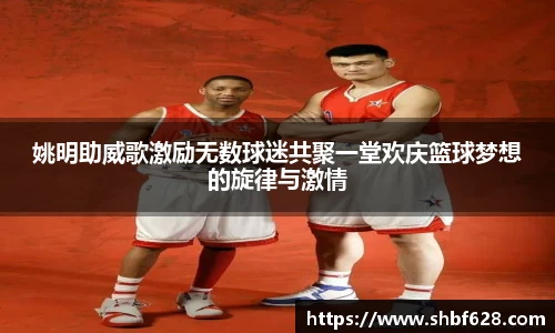 姚明助威歌激励无数球迷共聚一堂欢庆篮球梦想的旋律与激情