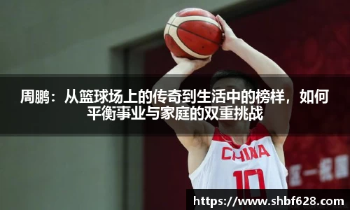 周鹏：从篮球场上的传奇到生活中的榜样，如何平衡事业与家庭的双重挑战
